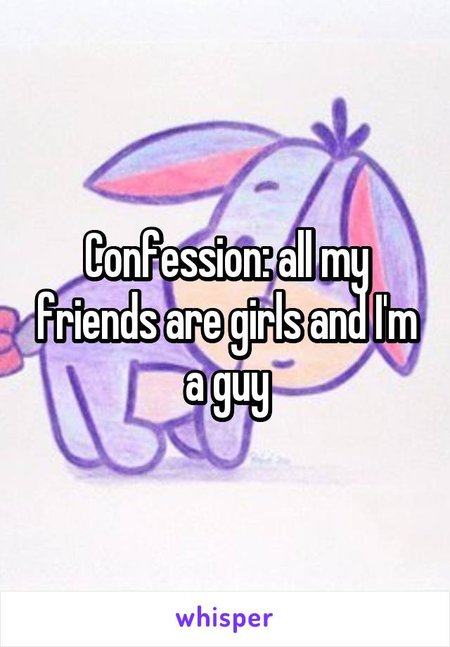 Confession: all my friends are girls and I'm a guy