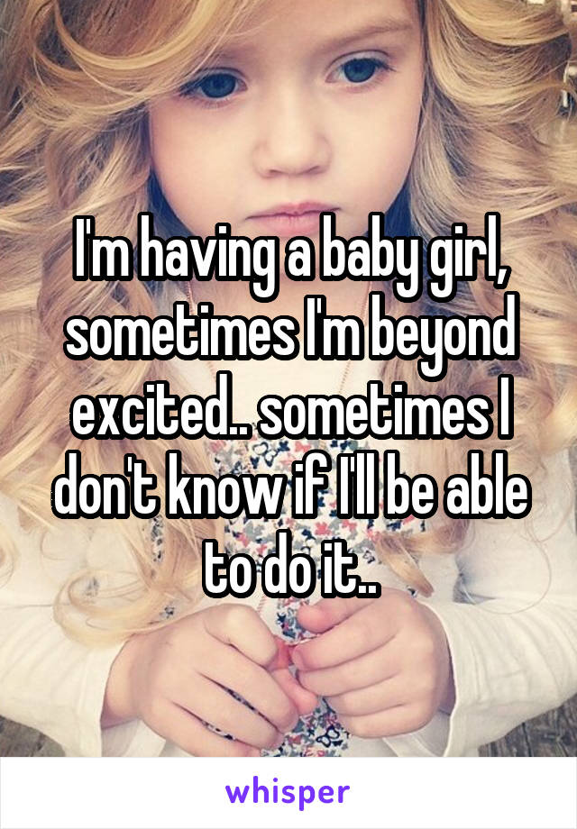 I'm having a baby girl, sometimes I'm beyond excited.. sometimes I don't know if I'll be able to do it..