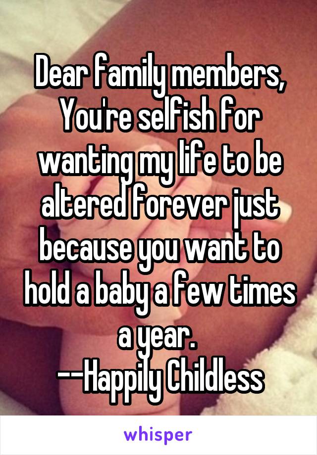 Dear family members, You're selfish for wanting my life to be altered forever just because you want to hold a baby a few times a year. 
--Happily Childless