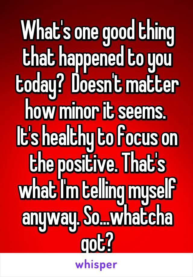 What's one good thing that happened to you today?  Doesn't matter how minor it seems.  It's healthy to focus on the positive. That's what I'm telling myself anyway. So...whatcha got?