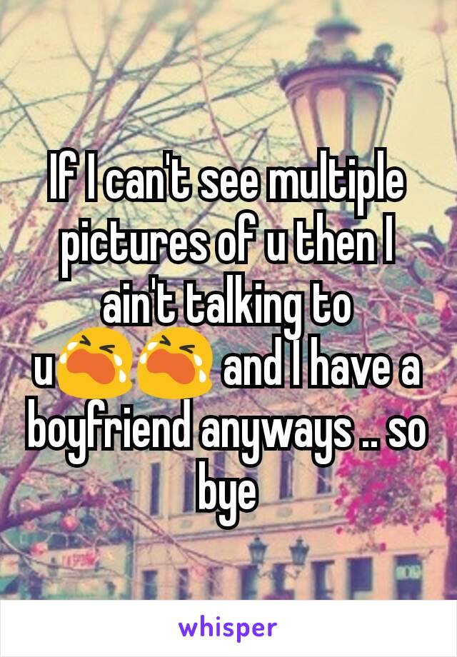 If I can't see multiple pictures of u then I ain't talking to u😭😭 and I have a boyfriend anyways .. so bye