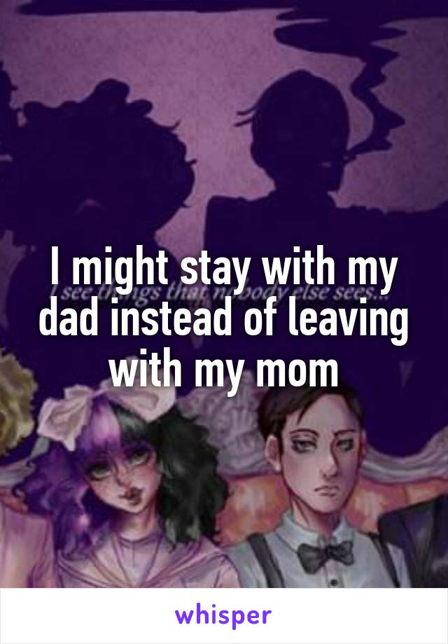 I might stay with my dad instead of leaving with my mom