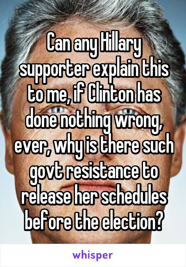 Can any Hillary supporter explain this to me, if Clinton has done nothing wrong, ever, why is there such govt resistance to release her schedules before the election?