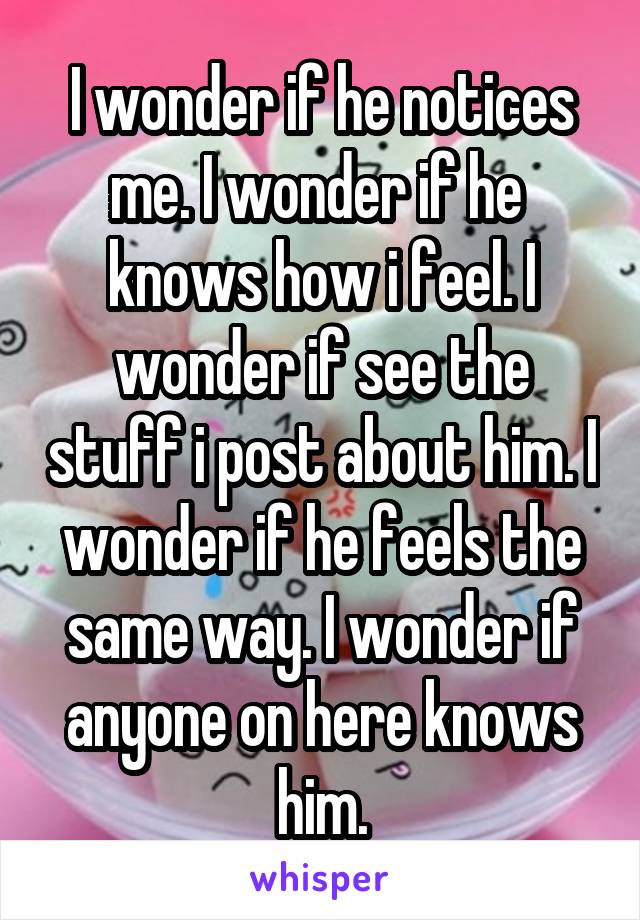 I wonder if he notices me. I wonder if he  knows how i feel. I wonder if see the stuff i post about him. I wonder if he feels the same way. I wonder if anyone on here knows him.