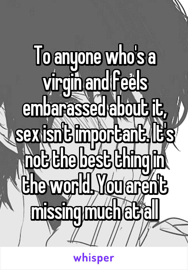 To anyone who's a virgin and feels embarassed about it, sex isn't important. It's not the best thing in the world. You aren't missing much at all