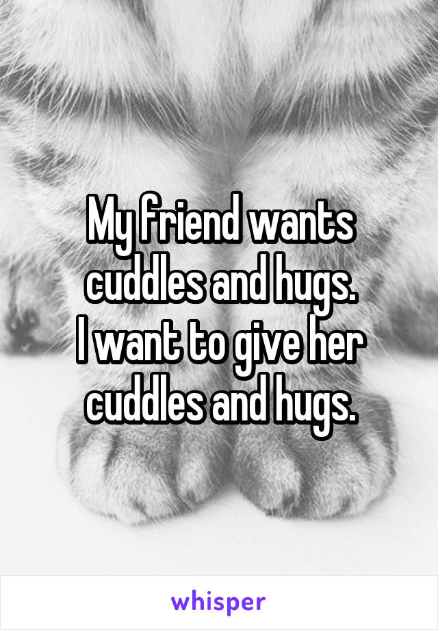 My friend wants cuddles and hugs.
I want to give her cuddles and hugs.