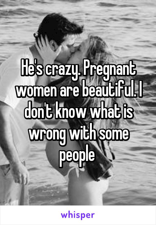 He's crazy. Pregnant women are beautiful. I don't know what is wrong with some people 