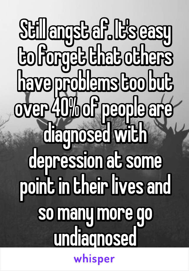 Still angst af. It's easy to forget that others have problems too but over 40% of people are 
diagnosed with depression at some point in their lives and so many more go undiagnosed