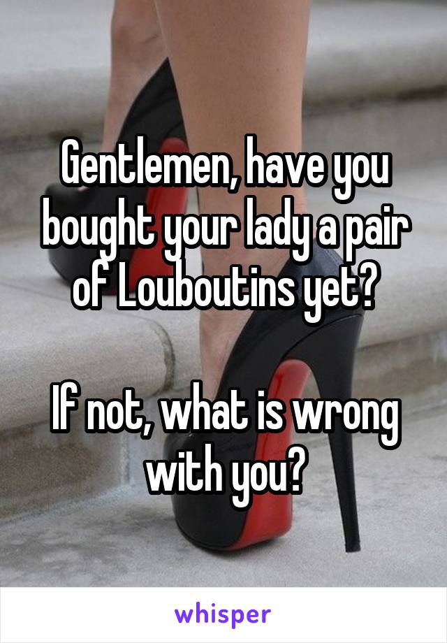 Gentlemen, have you bought your lady a pair of Louboutins yet?

If not, what is wrong with you?