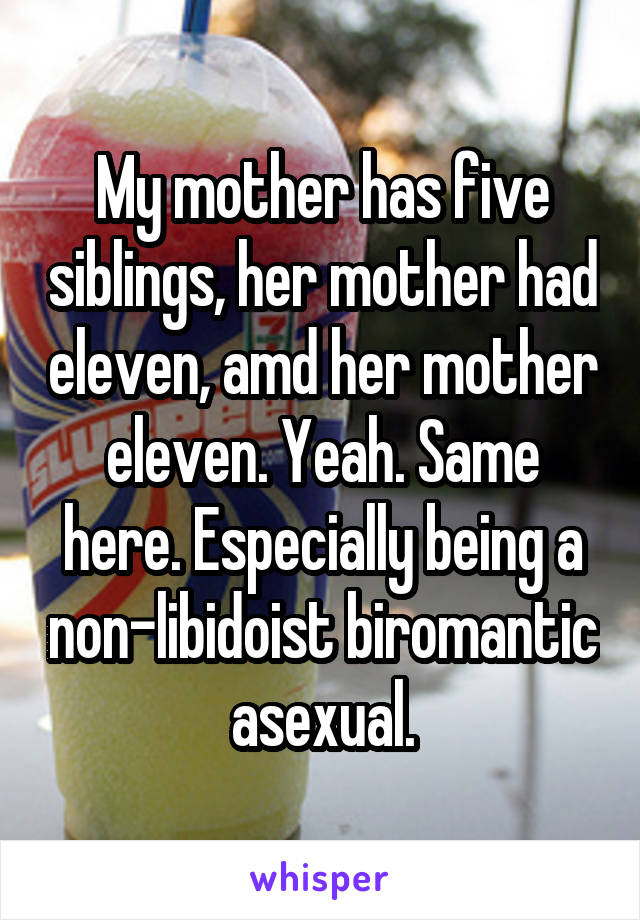 My mother has five siblings, her mother had eleven, amd her mother eleven. Yeah. Same here. Especially being a non-libidoist biromantic asexual.