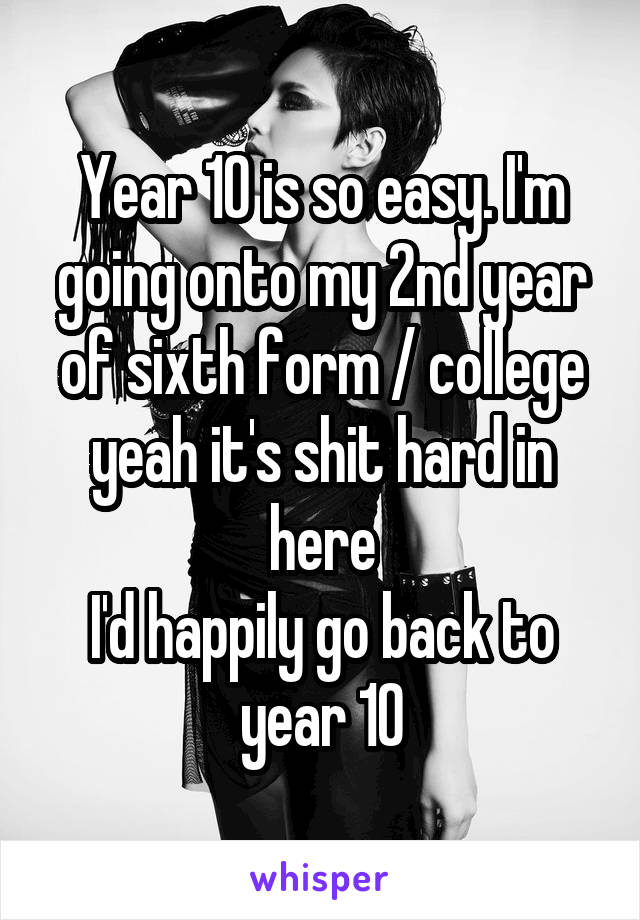 Year 10 is so easy. I'm going onto my 2nd year of sixth form / college yeah it's shit hard in here
I'd happily go back to year 10