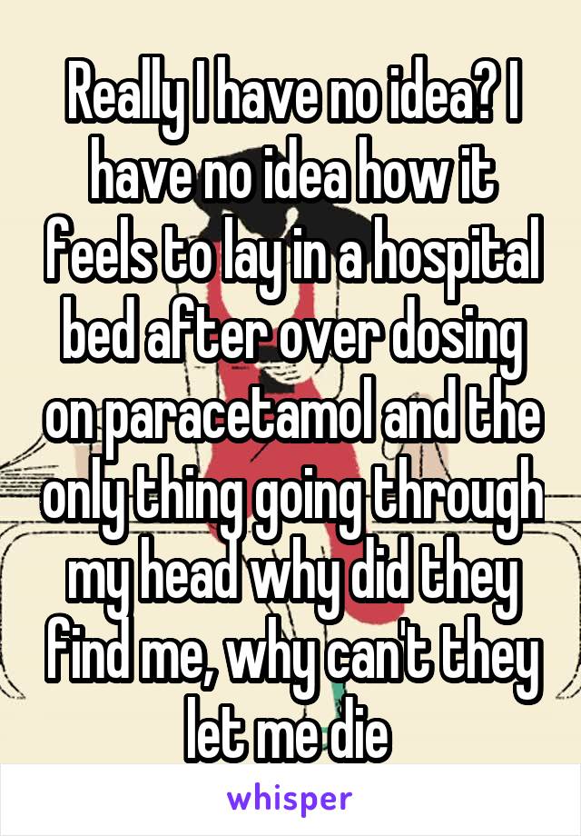 Really I have no idea? I have no idea how it feels to lay in a hospital bed after over dosing on paracetamol and the only thing going through my head why did they find me, why can't they let me die 