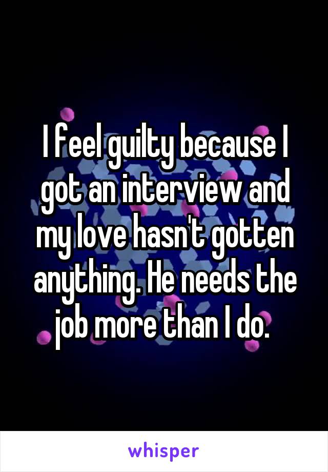 I feel guilty because I got an interview and my love hasn't gotten anything. He needs the job more than I do. 