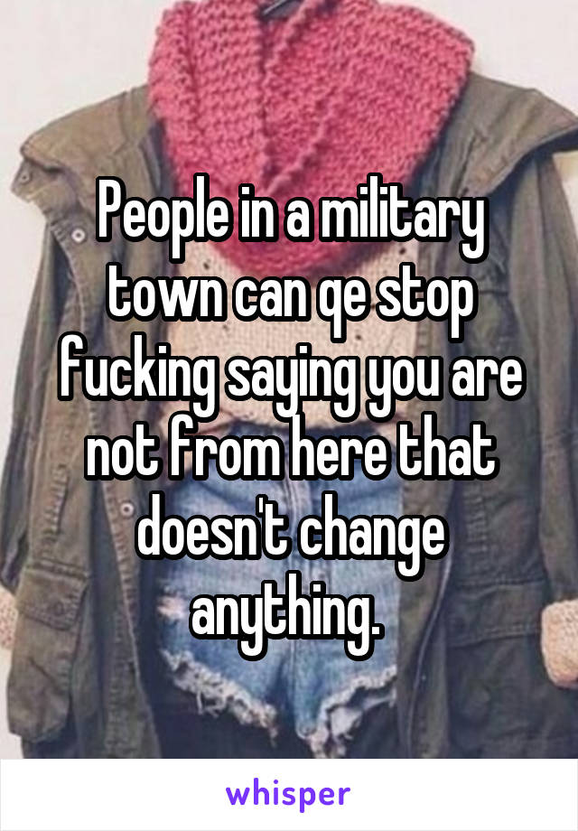 People in a military town can qe stop fucking saying you are not from here that doesn't change anything. 