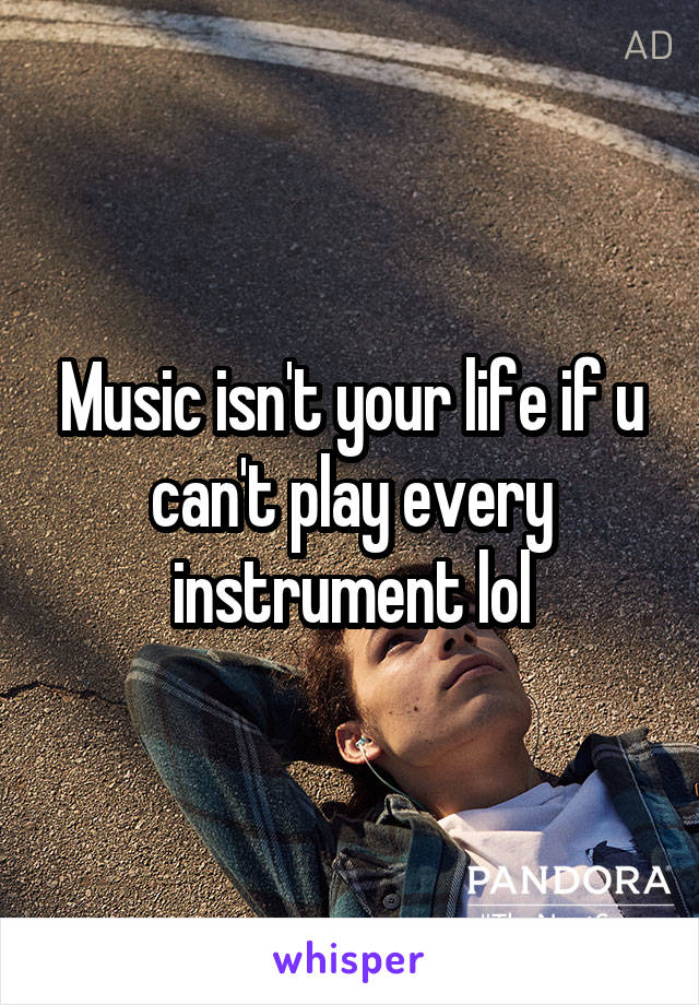 Music isn't your life if u can't play every instrument lol