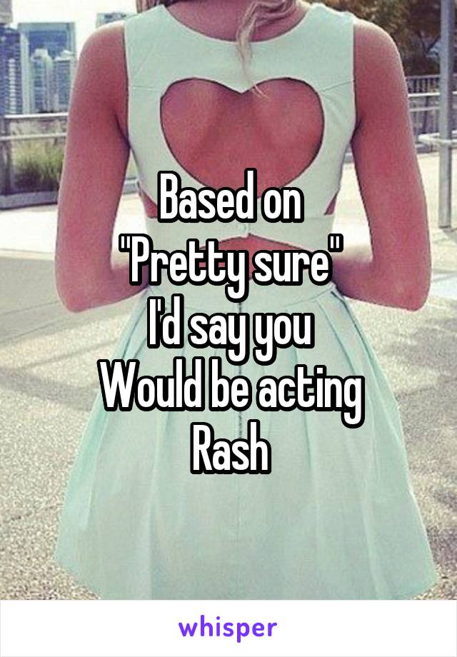 Based on
"Pretty sure"
I'd say you
Would be acting
Rash