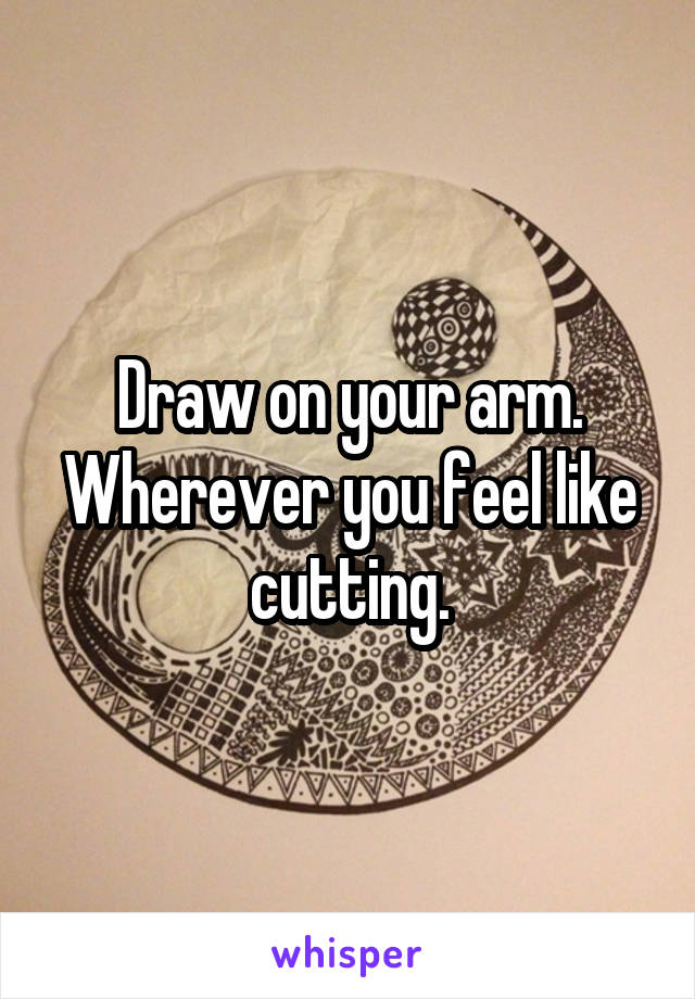 Draw on your arm. Wherever you feel like cutting.