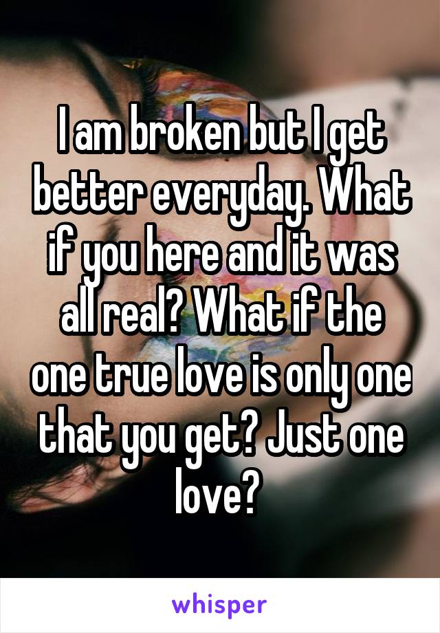 I am broken but I get better everyday. What if you here and it was all real? What if the one true love is only one that you get? Just one love? 