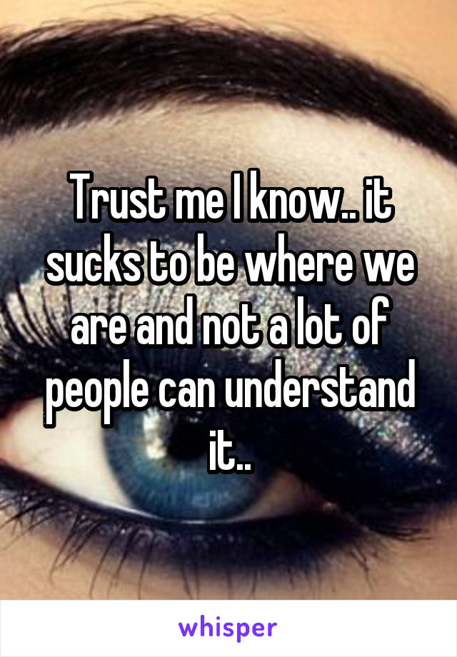 Trust me I know.. it sucks to be where we are and not a lot of people can understand it..