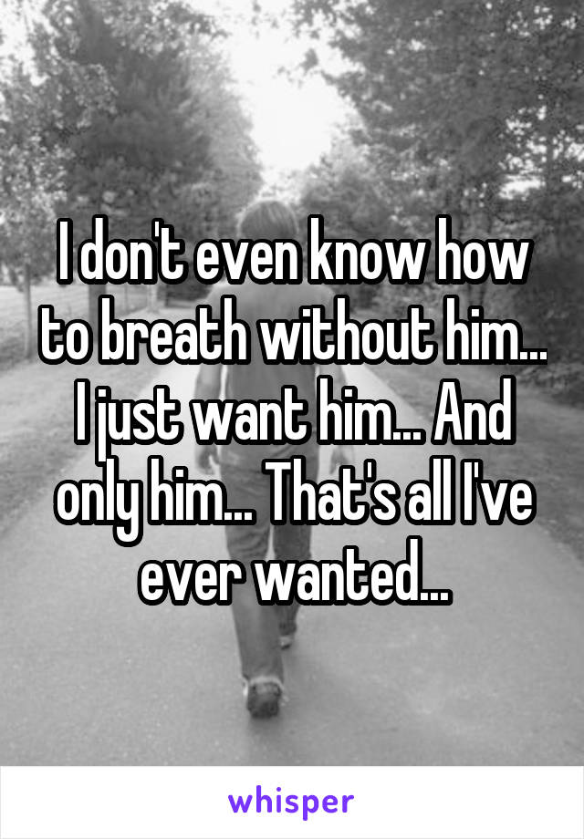 I don't even know how to breath without him... I just want him... And only him... That's all I've ever wanted...