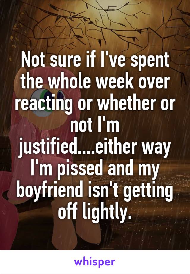 Not sure if I've spent the whole week over reacting or whether or not I'm justified....either way I'm pissed and my boyfriend isn't getting off lightly.