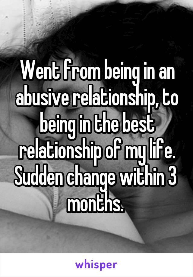 Went from being in an abusive relationship, to being in the best relationship of my life. Sudden change within 3 
months. 