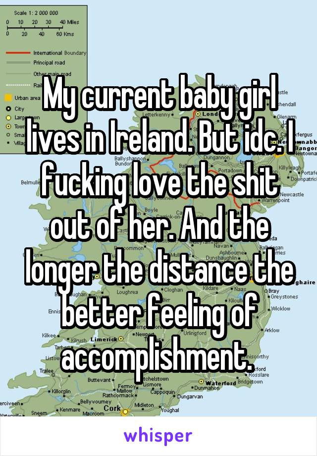 My current baby girl lives in Ireland. But idc. I fucking love the shit out of her. And the longer the distance the better feeling of accomplishment. 