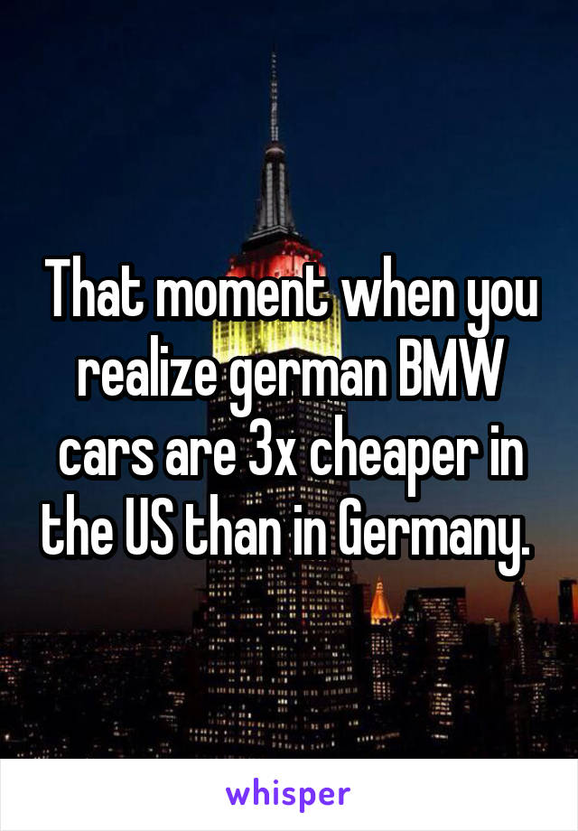 That moment when you realize german BMW cars are 3x cheaper in the US than in Germany. 