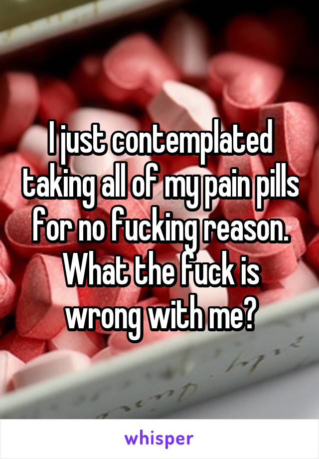 I just contemplated taking all of my pain pills for no fucking reason. What the fuck is wrong with me?