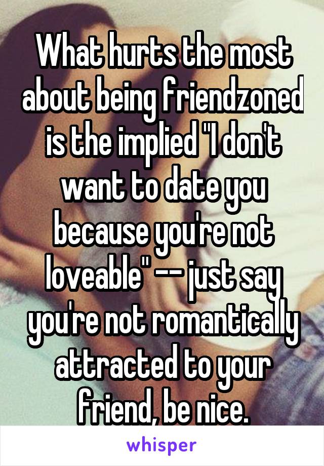 What hurts the most about being friendzoned is the implied "I don't want to date you because you're not loveable" -- just say you're not romantically attracted to your friend, be nice.