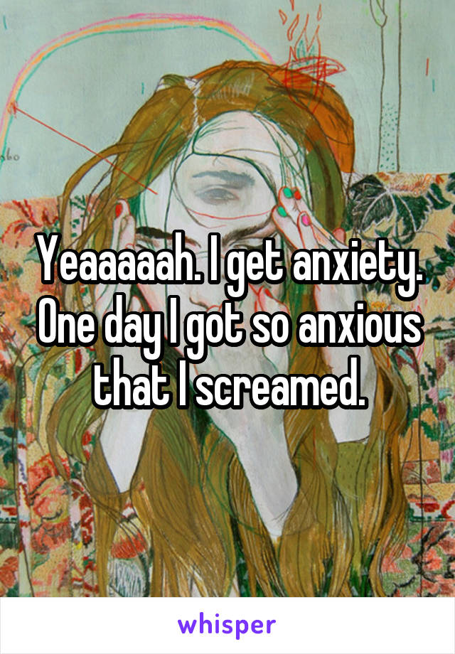 Yeaaaaah. I get anxiety. One day I got so anxious that I screamed.