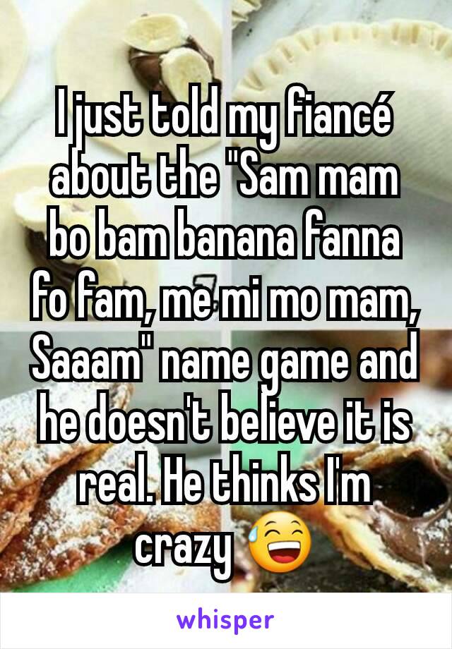 I just told my fiancé about the "Sam mam bo bam banana fanna fo fam, me mi mo mam, Saaam" name game and he doesn't believe it is real. He thinks I'm crazy 😅