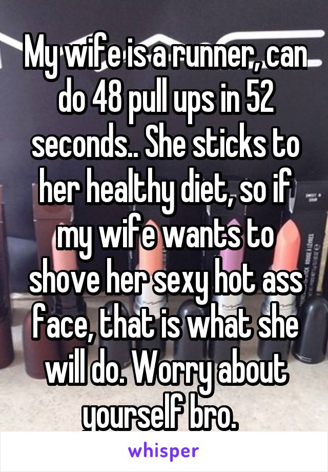 My wife is a runner, can do 48 pull ups in 52 seconds.. She sticks to her healthy diet, so if my wife wants to shove her sexy hot ass face, that is what she will do. Worry about yourself bro.  