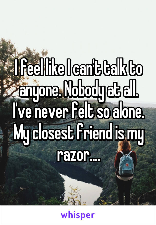 I feel like I can't talk to anyone. Nobody at all. I've never felt so alone. My closest friend is my razor....