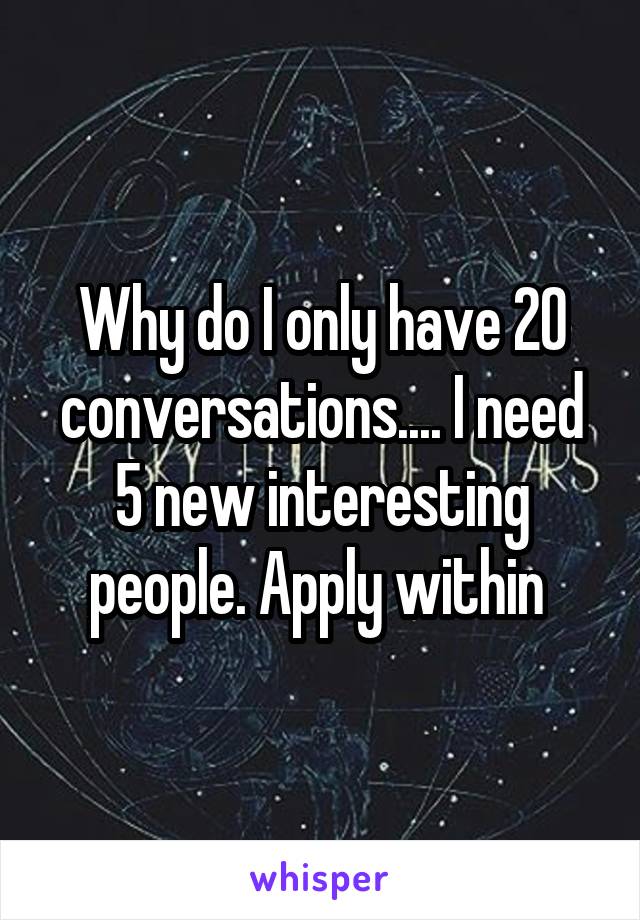 Why do I only have 20 conversations.... I need 5 new interesting people. Apply within 