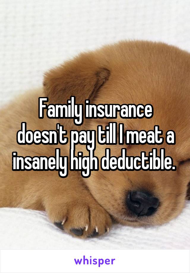 Family insurance doesn't pay till I meat a insanely high deductible. 