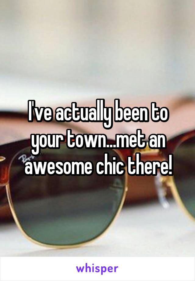 I've actually been to your town...met an awesome chic there!