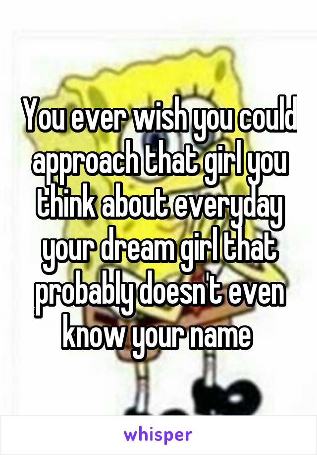 You ever wish you could approach that girl you think about everyday your dream girl that probably doesn't even know your name 