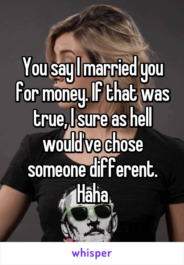 You say I married you for money. If that was true, I sure as hell would've chose someone different. Haha