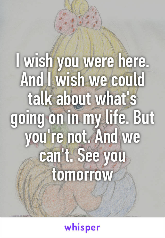 I wish you were here. And I wish we could talk about what's going on in my life. But you're not. And we can't. See you tomorrow