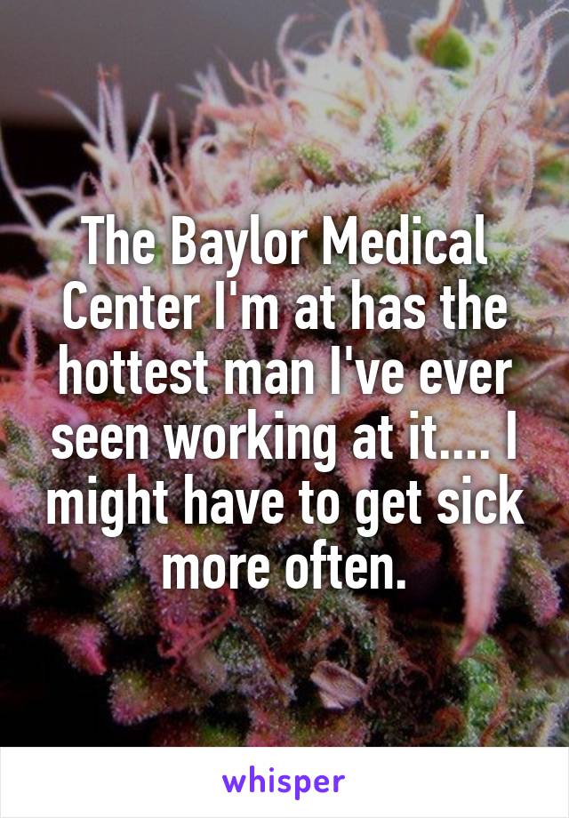 The Baylor Medical Center I'm at has the hottest man I've ever seen working at it.... I might have to get sick more often.