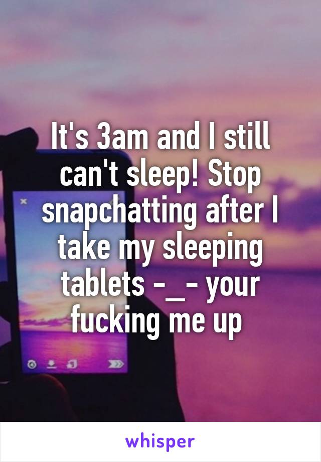 It's 3am and I still can't sleep! Stop snapchatting after I take my sleeping tablets -_- your fucking me up 