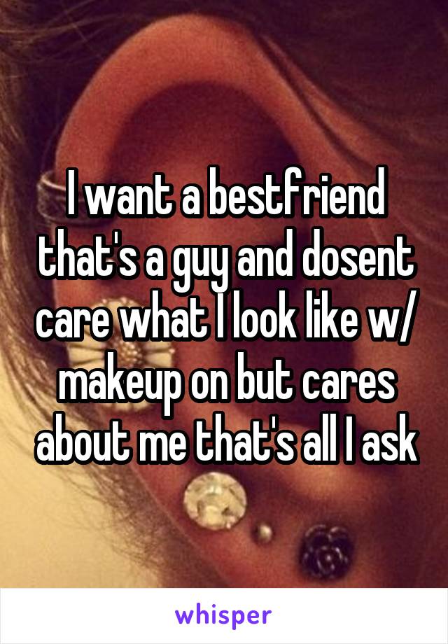 I want a bestfriend that's a guy and dosent care what I look like w/ makeup on but cares about me that's all I ask