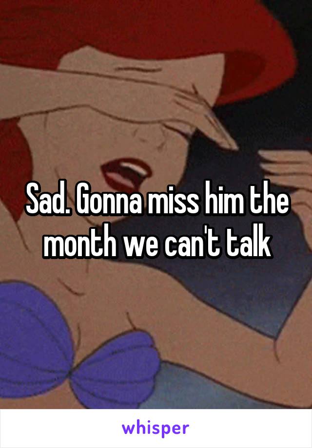 Sad. Gonna miss him the month we can't talk