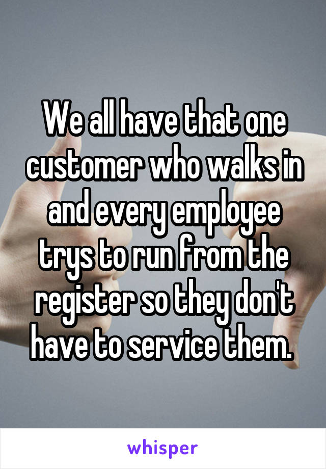 We all have that one customer who walks in and every employee trys to run from the register so they don't have to service them. 