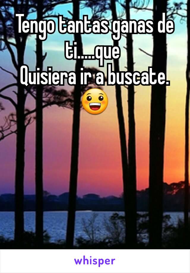 Tengo tantas ganas de ti.....que 
Quisiera ir a buscate.😀