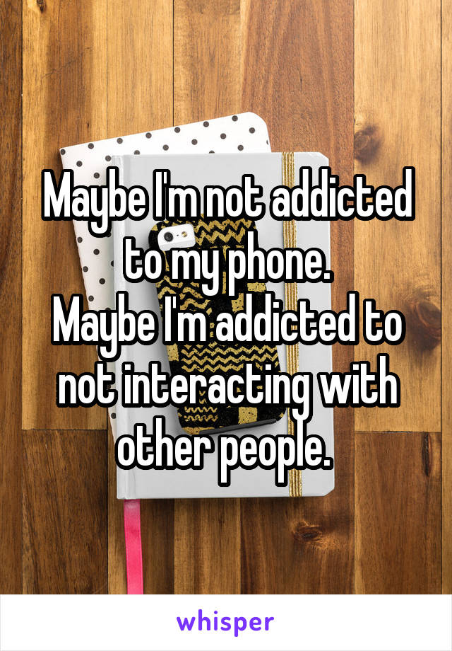 Maybe I'm not addicted to my phone.
Maybe I'm addicted to not interacting with other people. 