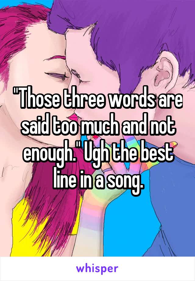 "Those three words are said too much and not enough." Ugh the best line in a song.