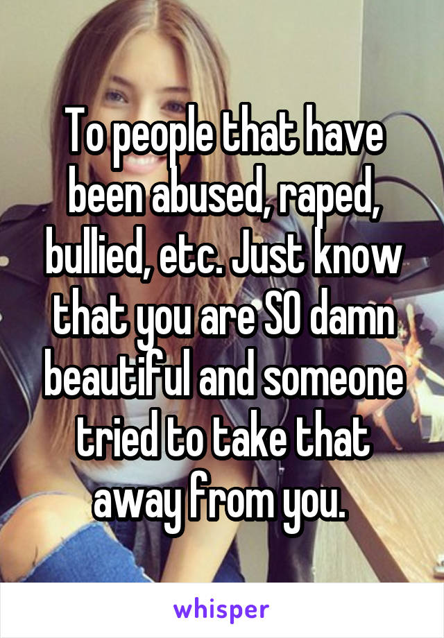 To people that have been abused, raped, bullied, etc. Just know that you are SO damn beautiful and someone tried to take that away from you. 