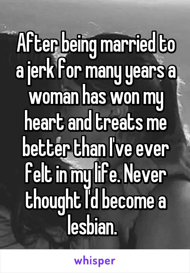 After being married to a jerk for many years a woman has won my heart and treats me better than I've ever felt in my life. Never thought I'd become a lesbian.  